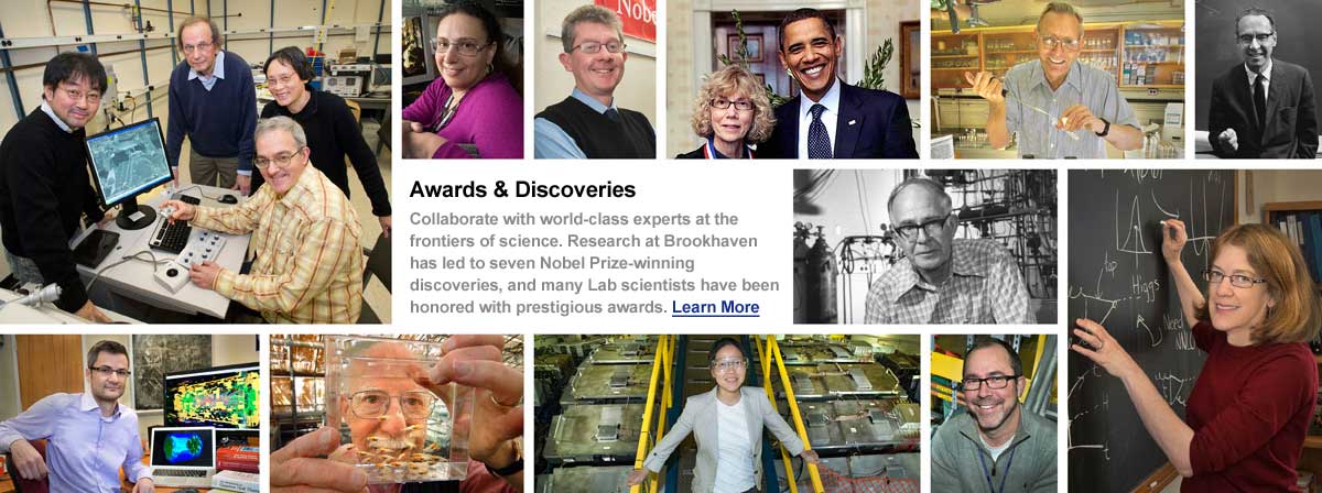 Collage of images with Brookhaven employees collaborating with world-class experts. Awards & Discoveries. Collaborate with world-class experts at the frontiers of science. Research at Brookhaven has led to seven Nobel Prize-winning discoveries, and many Lab scientists have been honored with prestigious awards. Click here to learn more.