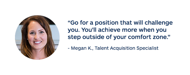 "Go for a position that will challenge you. You'll achieve more when you step outside your comfort zone." - Megan K. Talent Acquisition Specialist