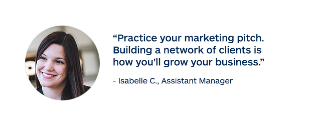 "Practice your marketing pitch. Building a network of clients is how you'll grow your business." - Isabelle C., Assistant Manager