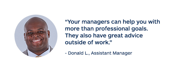"Your managers can help you with more than professional goals. They also have great advice outside of work." - Donald L., Assistant Manager