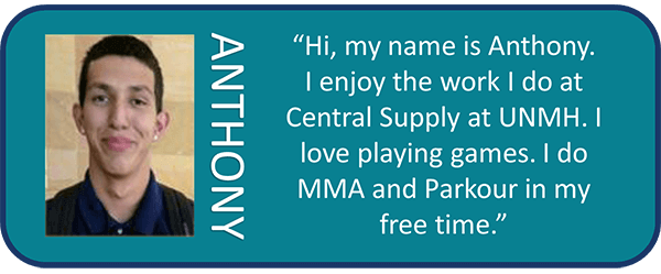 Anthony, 'Hi, my name is Anthony. I enjoy the work I do at Centeral Supply at UNMH. I love playing games. I do MMA and Parkour in my free time.'