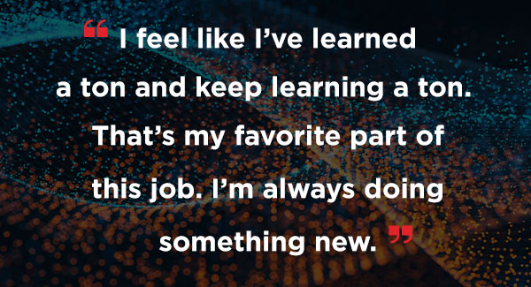 A quote that says I feel like I've learned a ton and keep learning a ton. That's my favorite part of this job. I'm always doing something new.