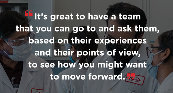 A quote that says It's great to have a team that you can go to and ask them, based on their experiences and their points of view, to see how you might want to move forward.