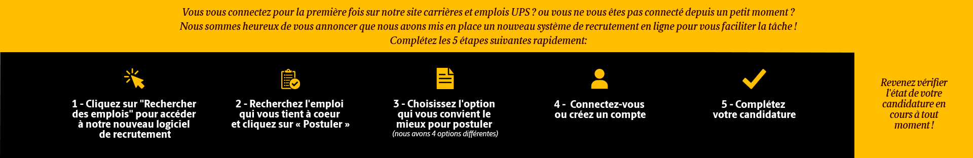 New to UPS? or Maybe you haven't stopped by in a while?  We are happy to share that we have a new system in place to make applying easier for you! 5 Steps: (1) Click 'Search Jobs' to go to our application system. (2) Find your job & click 'Apply' (3) Choose your Application Method (4) Login or create an account (5) Complete your application. Come back & check the status of your application at any time!