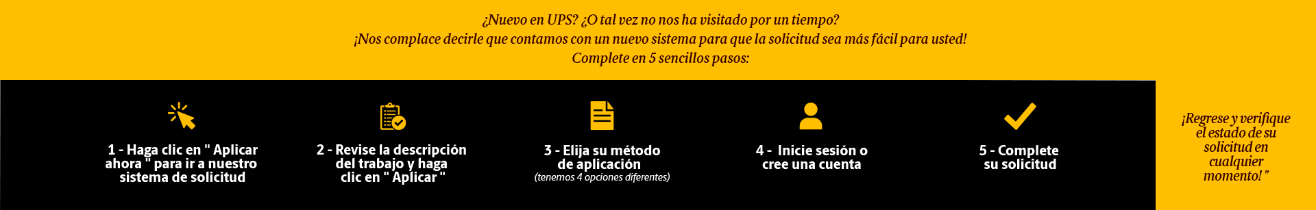 New to UPS? or Maybe you haven't stopped by in a while?  We are happy to share that we have a new system in place to make applying easier for you! 5 Steps: (1) Click 'Search Jobs' to go to our application system. (2) Find your job & click 'Apply' (3) Choose your Application Method (4) Login or create an account (5) Complete your application. Come back & check the status of your application at any time!