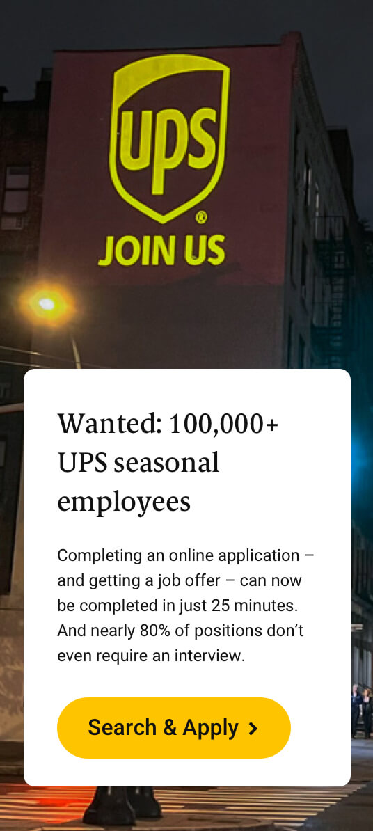 Wanted: 100,000+ UPS seasonal employees. Completing an online application-and getting a job offer-can now be completed in just 25 minutes. And nearly 80% of positions don't even require an interview. Search and Apply.