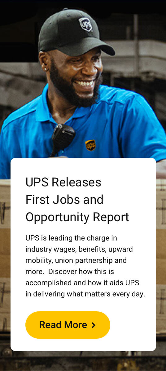 UPS Releases First Jobs and Opportunity Report. UPS is leading the charge in industry wages, benefits, upward mobility, union partnership and more. Discover how this is accomplished and how it aids UPS in delivering what matters every day. Read More.