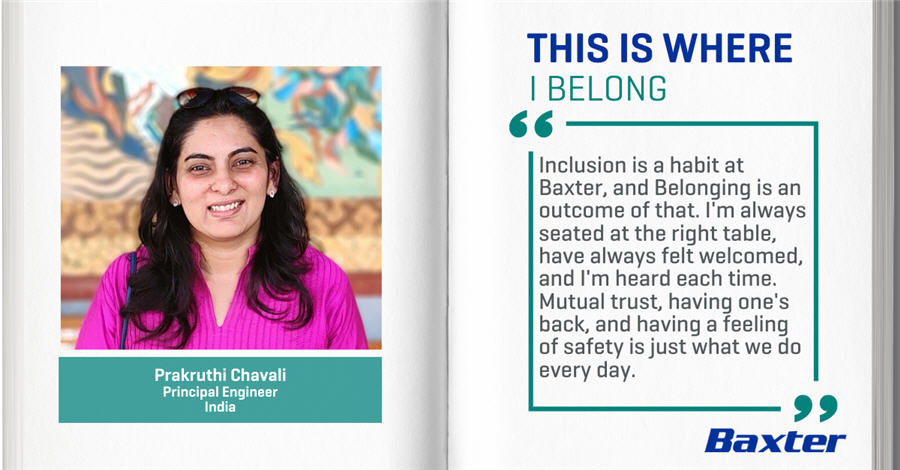 Prakruthi Chavali, Principal Engineer, India - THIS IS WHERE I BELONG - Inclusion is a habit at Baxter, and Belonging is an outcome of that. I'm always seated at the right table, have always felt welcomed, and I'm heard each time. Mutual trust, having one's back and having a feeling of safety is just what we do. Everyday.
