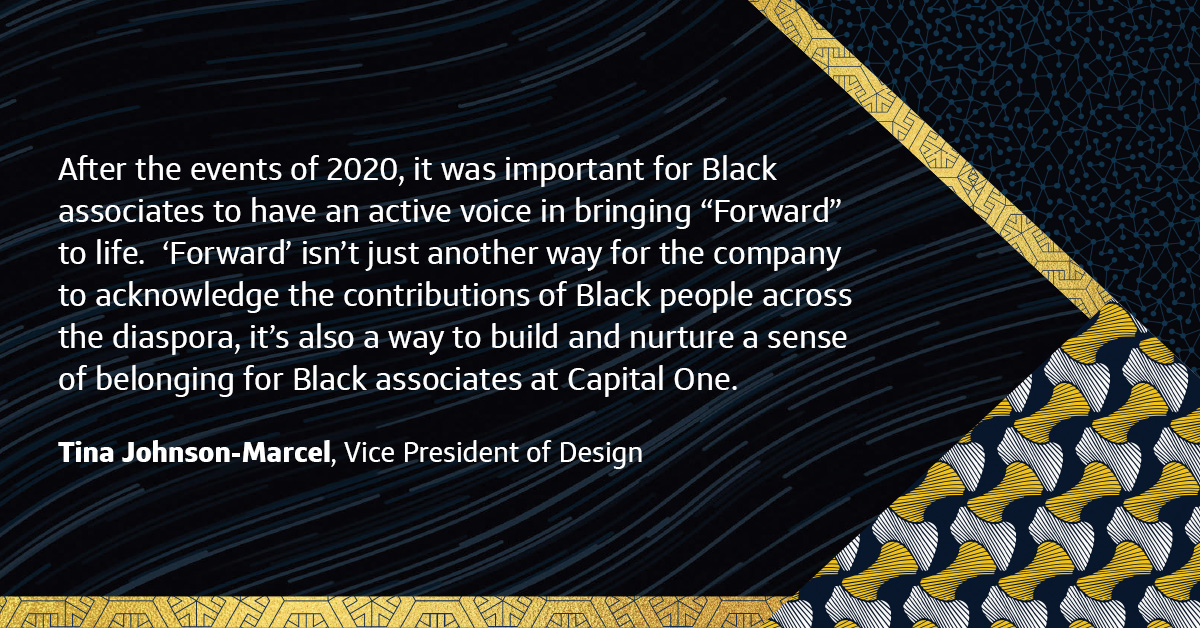  “After the events of 2020, it was important for Black associates to have an active voice in bringing “Forward” to life. ‘Forward’ isn’t just another way for the company to acknowledge the contributions of Black people across the diaspora, it’s also a way to build and nurture a sense of belonging for Black associates at Capital One.” “After the events of 2020, it was important for Black associates to have an active voice in bringing “Forward” to life. ‘Forward’ isn’t just another way for the company to acknowledge the contributions of Black people across the diaspora, it’s also a way to build and nurture a sense of belonging for Black associates at Capital One.”