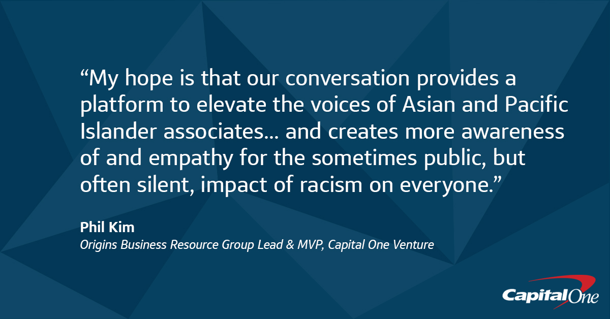 “My hope is that our conversation provides a platform to elevate the voices of Asian and Pacific Islander associates... That today’s Town Hall creates more awareness of and empathy for the sometimes public, but often silent, impact of racism on everyone” -Phil Kim, Capital One Origins Business Resource Group Lead