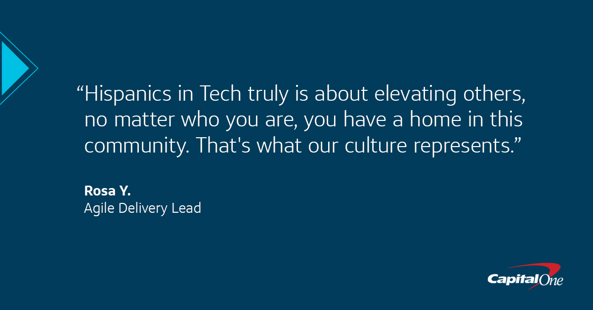 A Capital One quote image with a dark blue background that says, “Hispanics in Tech truly is about elevating others,” said Rosa, Agile Delivery Lead. “No matter who you are, you have a home in this community. That
