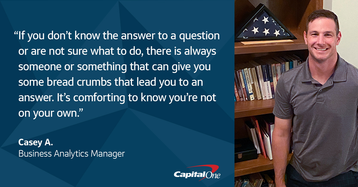 A quote image with picture of Capital One veteran associate Casey A. standing in front of a bookshelf with his folded military flag, that says, “If you don’t know the answer to a question or are not sure what to do, there is always someone or something that can give you some bread crumbs that lead you to an answer. It’s comforting to know you’re not on your own.” – Casey A., Capital One Business Analytics Manager