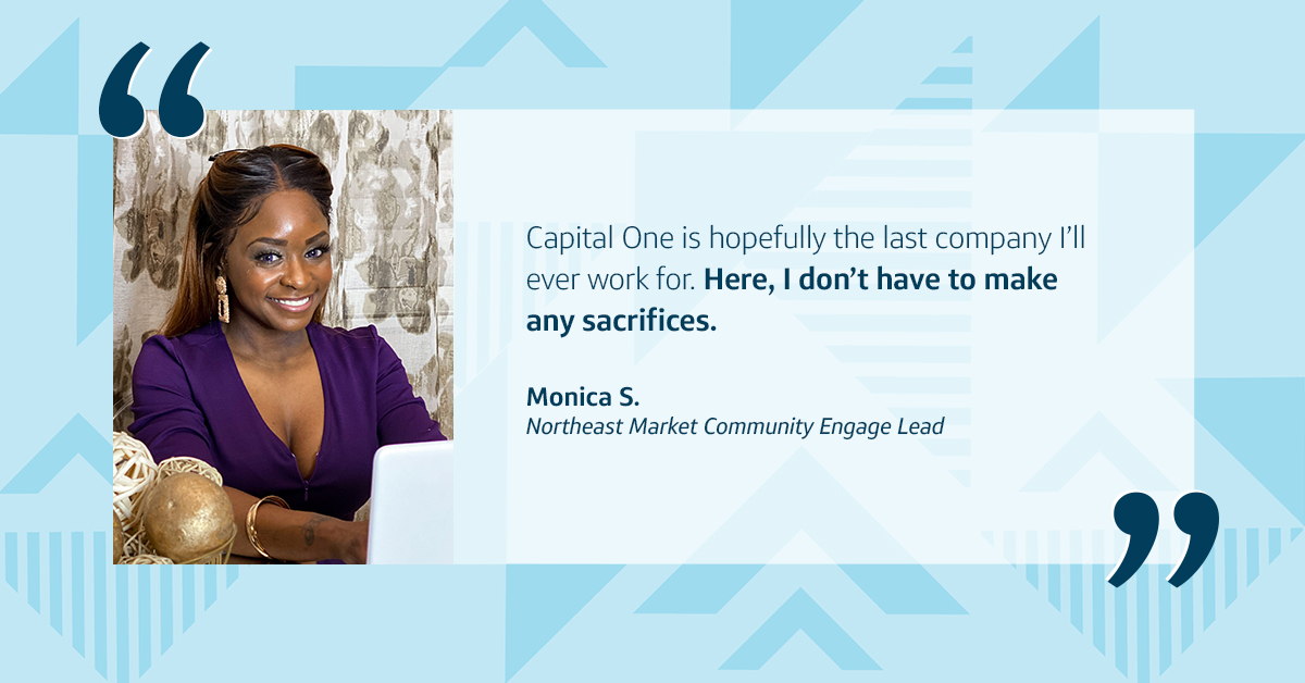 An image of Capital One associate Monica sitting at a table, with a quote from her that says, "Capital One is hopefully the last company I’ll ever work for. Here, I don’t have to make any sacrifices," Monica S., Capital One Northeast Market Community Engage Lead, all in front of a two-toned triangular blue background