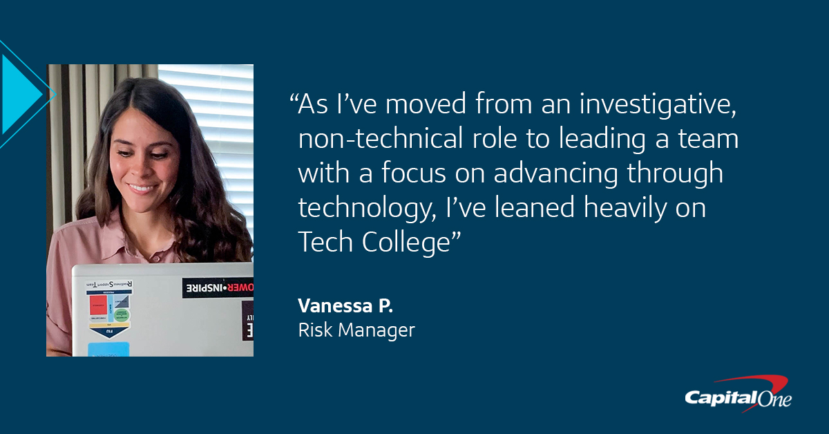 A quote image with a Capital One associate that says, "As I’ve moved from an investigative, non-technical role to leading a team with a focus on advancing through technology, I’ve leaned heavily on Tech College" –Vanessa P., Risk Manager at Capital One