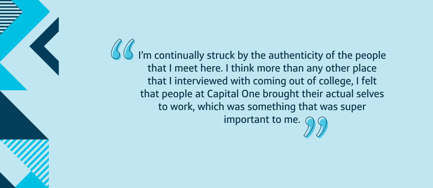 I'm continually struck by the authenticity of the people that I meet here. I think more than any other place that I interviewed with coming out of college, I felt that people at Capital One brought their actual selves to work, which was something that was super important to me.