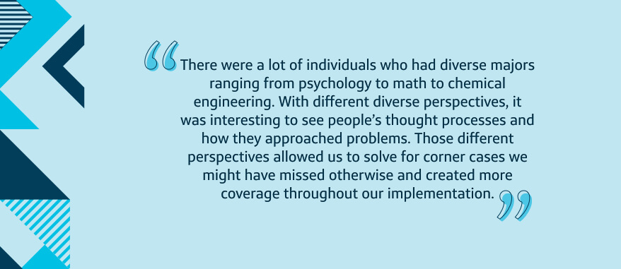 There were a lot of individuals who had diverse majors ranging from psychology to math to chemical engineering. With different diverse perspectives, it was interesting to see people's thought processes and how they approached problems. Those different perspectives allowed us to solve for corner cases we might have missed otherwise and created more coverage throughout our implementation.