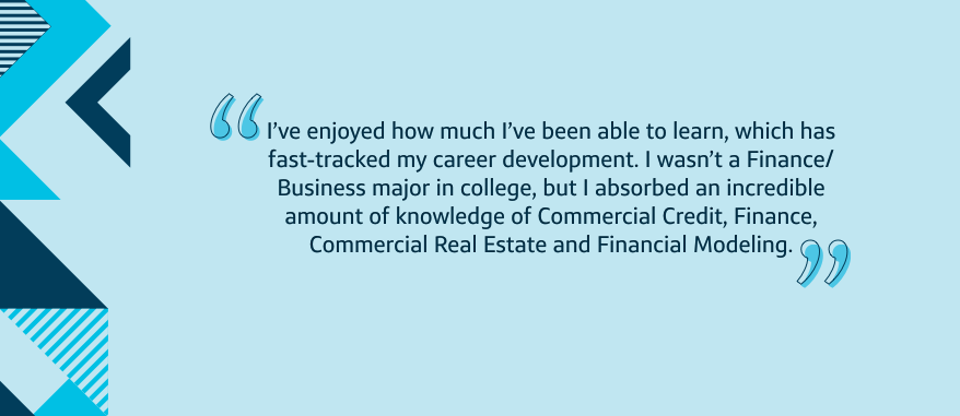 I've enjoyed how much I've been able to learn, which has fast-tracked my career development. I wasn't a Finance/ Business major in college, but I absorbed an incredible amount of knowledge of Commercial Credit, Finance, Commercial Real Estate and Financial Modeling.