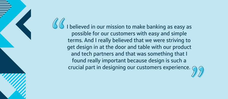 I believed in our mission to make banking as easy as possible for our customers with easy and simple terms. And I really believed that we were striving to get design in at the door and table with our product and tech partners and that was something that I found really important because design is such a crucial part in designing our customers experience.