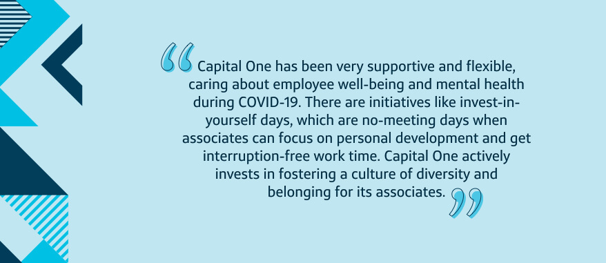 Capital One has been very supportive and flexible, caring about employee well-being and mental health during COVID-19. There are initiatives like invest-in-yourself days, which are no-meeting days when associates can focus on personal development and get interruption-free work time. Capital One actively invests in fostering a culture of diversity and belonging for its associates.