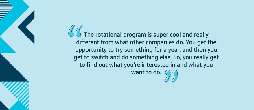 The rotational program is super cool and really different from what other companies do. You get the opportunity to try something for a year, and then you get to switch and do something else. So, you really get to find out what you're interested in and what you want to do.