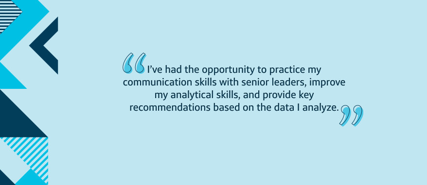 I've had the opportunity to practice my communication skills with senior leaders, improve my analytical skills, and provide key recommendations based on the data I analyze.