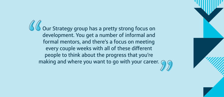 Our Strategy group has a pretty strong focus on development. You get a number of informal and formal mentors, and there's a focus on meeting every couple weeks with all of these different people to think about the progress that you're making and where you want to go with your career.
