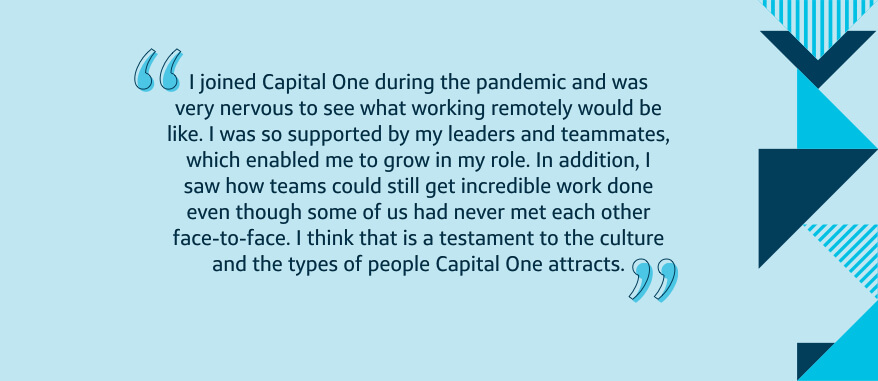 I joined Capital One during the pandemic and was very nervous to see what working remotely would be like. I was so supported by my leaders and teammates, which enabled me to grow in my role. In addition, I saw how teams could still get incredible work done even though some of us had never met each other face-to-face. I think that is a testament to the culture and the types of people Capital One attracts.