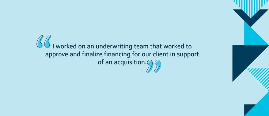 I worked on an underwriting team that worked to approve and finalize financing for our client in support of an acquisition.