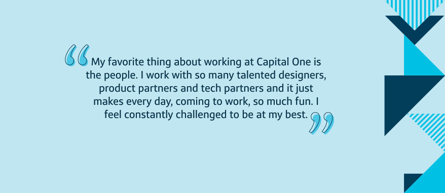 My favorite thing about working at Capital One is the people. I work with so many talented designers, product partners and tech partners and it just makes every day, coming to work, so much fun. I feel constantly challenged to be at my best.