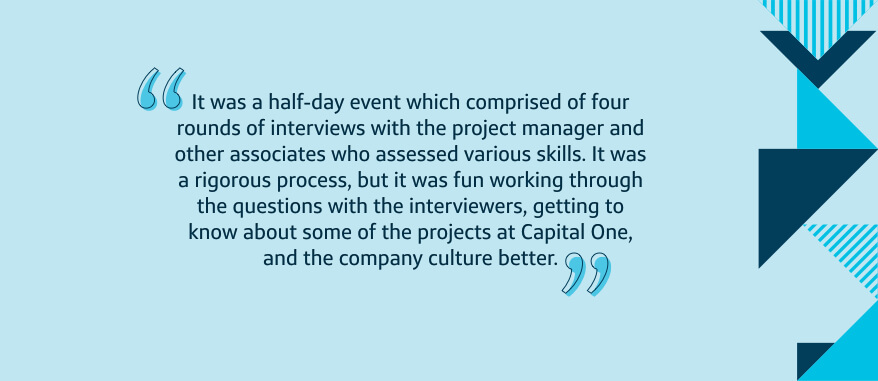 It was a half-day event which comprised of four rounds of interviews with the project manager and other associates who assessed various skills. It was a rigorous process, but it was fun working through the questions with the interviewers, getting to know about some of the projects at Capital One, and the company culture better.