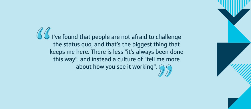 I've found that people are not afraid to challenge the status quo, and that's the biggest thing that keeps me here. There is less 'it's always been done this way', and instead a culture of 'tell me more about how you see it working'.