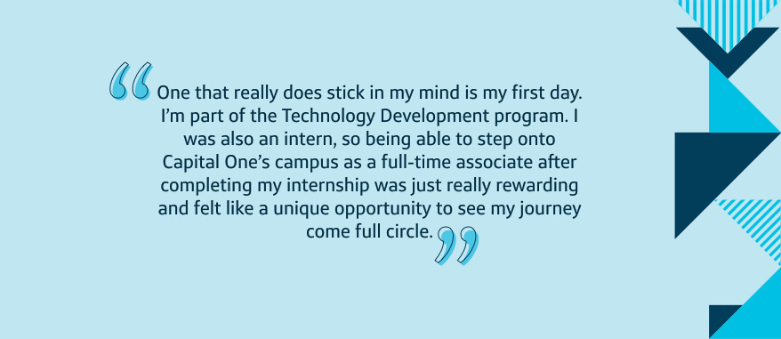 One that really does stick in my mind is my first day. I'm part of the Technology Development program. I was also an intern, so being able to step onto Capital One's campus as a full-time associate after completing my internship was just really rewarding and felt like a unique opportunity to see my journey come full circle.