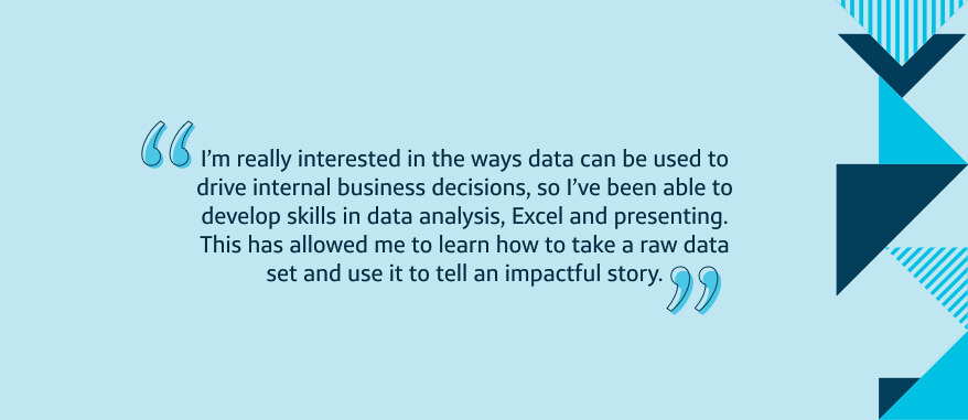 I'm really interested in the ways data can be used to drive internal business decisions, so I've been able to develop skills in data analysis, Excel and presenting. This has allowed me to learn how to take a raw data set and use it to tell an impactful story.