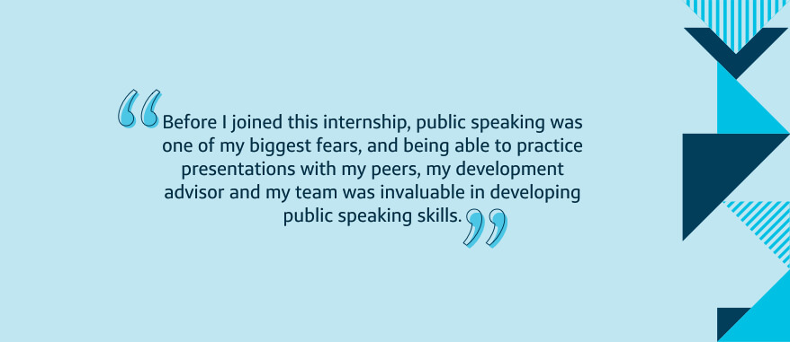 Before I joined this internship, public speaking was one of my biggest fears, and being able to practice presentations with my peers, my development advisor and my team was invaluable in developing public speaking skills.