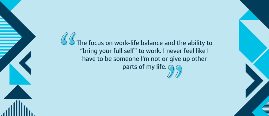 The focus on work-life balance and the ability to 'bring your full self' to work. I never feel like I have to be someone I'm not or give up other parts of my life.