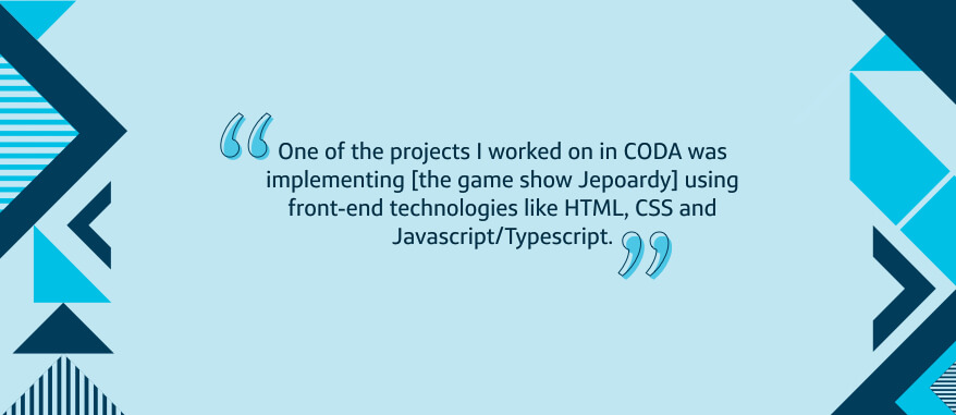 I've participated in several hackathons and mentorship opportunities, which have allowed me to develop my job-specific skills in unique ways. One of the projects I worked on in CODA was implementing [the game show Jepoardy] using front-end technologies like HTML, CSS and Javascript/Typescript.