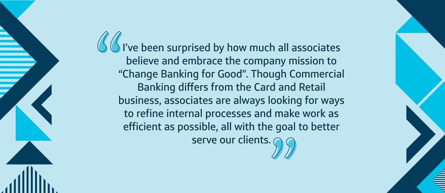 I've been surprised by how much all associates believe and embrace the company mission to 'Change Banking for Good'. Though Commercial Banking differs from the Card and Retail business, associates are always looking for ways to refine internal processes and make work as efficient as possible, all with the goal to better serve our clients.