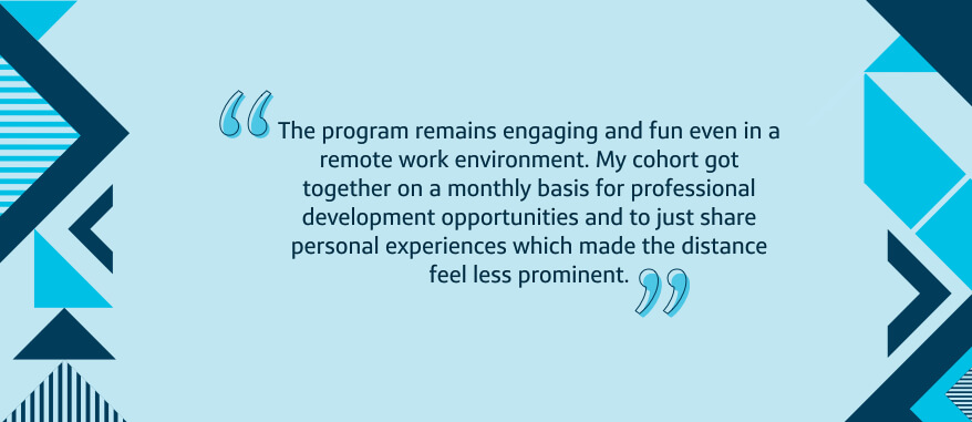 The program remains engaging and fun even in a remote work environment. My cohort got together on a monthly basis for professional development opportunities and to just share personal experiences which made the distance feel less prominent.