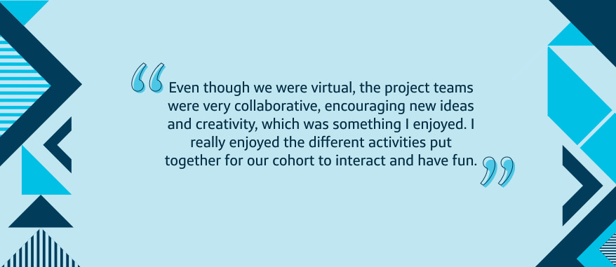 Even though we were virtual, the project teams were very collaborative, encouraging new ideas and creativity, which was something I enjoyed. I really enjoyed the different activities put together for our cohort to interact and have fun.