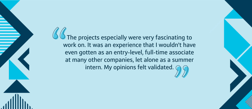 The projects especially were very fascinating to work on. It was an experience that I wouldn't have even gotten as an entry-level, full-time associate at many other companies, let alone as a summer intern. My opinions felt validated.