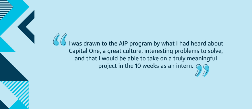 I was drawn to the AIP program by what I had heard about Capital One, a great culture, interesting problems to solve, and that I would be able to take on a truly meaningful project in the 10 weeks as an intern.