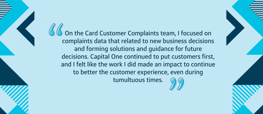 On the Card Customer Complaints team, I focused on complaints data that related to new business decisions and forming solutions and guidance for future decisions. Capital One continued to put customers first, and I felt like the work I did made an impact to continue to better the customer experience, even during tumultuous times.