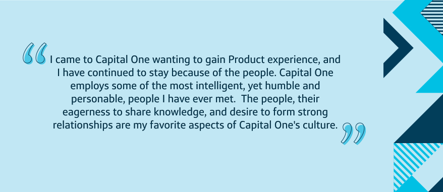 I came to Capital One wanting to gain Product experience, and I have continued to stay because of the people. Capital One employs some of the most intelligent, yet humble and personable, people I have ever met. The people, their eagerness to share knowledge, and desire to form strong relationships are my favorite aspects of Capital One's culture.