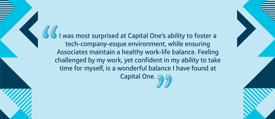 I was most surprised at Capital One's ability to foster a tech-company-esque environment, while ensuring Associates maintain a healthy work-life balance. Feeling challenged by my work, yet confident in my ability to take time for myself, is a wonderful balance I have found at Capital One.