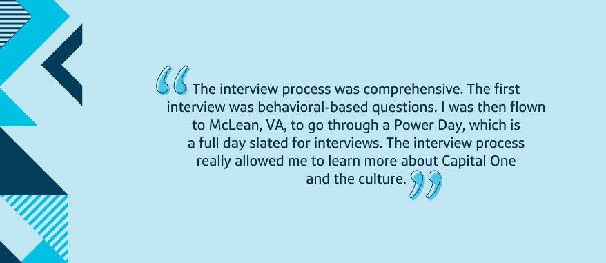 The interview process was comprehensive. The first interview was behavioral-based questions. I was then flown to McLean, VA, to go through a Power Day, which is a full day slated for interviews. The interview process really allowed me to learn more about Capital One and the culture.