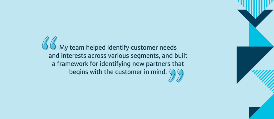 My team helped identify customer needs and interests across various segments, and built a framework for identifying new partners that begins with the customer in mind.