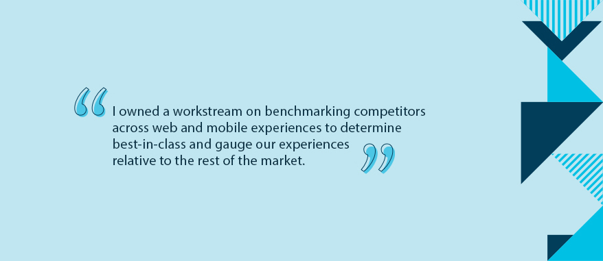 I owned a workstream on benchmarking competitors across web and mobile experiences to determine best-in-class and gauge our experiences relative to the rest of the market.
