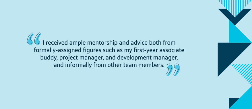 I received ample mentorship and advice both from formally-assigned figures such as my first-year associate buddy, project-manager, and development manager, and informally from other team members.