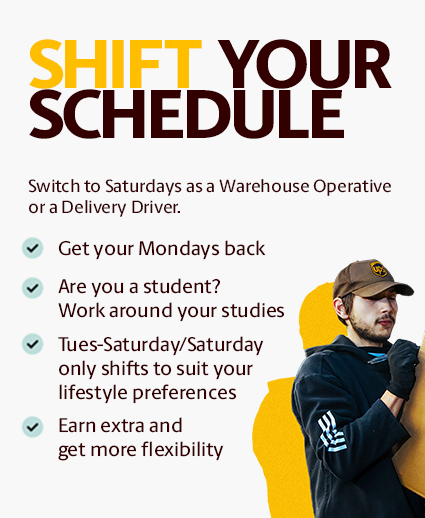 SHIFT YOUR SCHEDULE. Switch to Saturdays as a Warehouse Operative. Get your Mondays back. Are you a student? Work around your studies. Tuesday-Saturday/Saturday only shifts to suit your lifestyle preferences. Earn extra and get more flexibility.