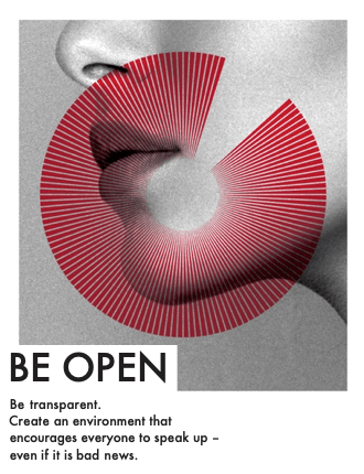 Be Open - Be transparent. Create an environment that encourages everyone to speak up – even if it is bad news.
